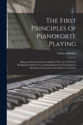 The First Principles of Pianoforte Playing: Being an Extract From the Author's "The act of Touch," Designed for School use and Including two new Chapters, Directions for Learners and Advice to Teachers - Matthay, Tobias