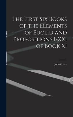 The First Six Books of the Elements of Euclid and Propositions I-XXI of Book XI - Casey, John