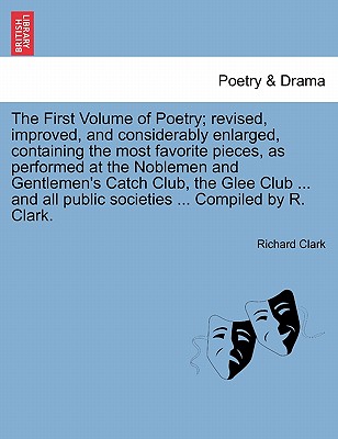 The First Volume of Poetry; revised, improved, and considerably enlarged, containing the most favorite pieces, as performed at the Noblemen and Gentlemen's Catch Club, the Glee Club ... and all public societies ... Compiled by R. Clark. - Clark, Richard