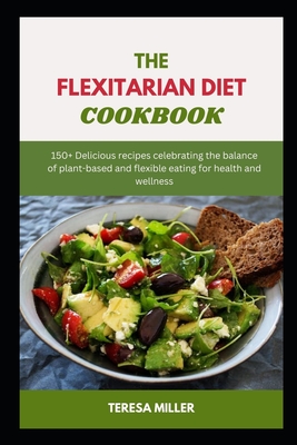 The Flexitarian Diet Cookbook: 150+ Delicious recipes celebrating the balance of plant-based and flexible eating for health and wellness - Miller, Teresa