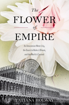 The Flower of Empire: An Amazonian Water Lily, the Quest to Make It Bloom, and the World It Created - Holway, Tatiana
