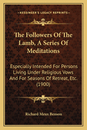 The Followers Of The Lamb, A Series Of Meditations: Especially Intended For Persons Living Under Religious Vows And For Seasons Of Retreat, Etc. (1900)