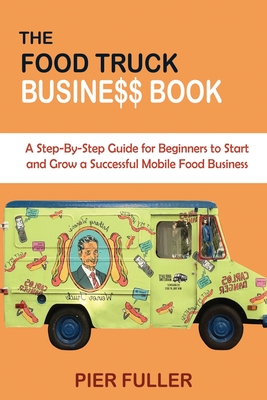 The Food Truck Business Book: A Step-By-Step Guide for Beginners to Start and Grow a Successful Mobile Food Business - Fuller, Pier