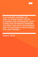The Forcing Garden; Or, How to Grow Early Fruits, Flowers and Vegetables, with Plans and Estimates Showing the Best and Most Economical Way of Building Glass-Houses, Pits and Frames