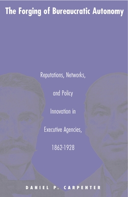 The Forging of Bureaucratic Autonomy: Reputations, Networks, and Policy Innovation in Executive Agencies, 1862-1928 - Carpenter, Daniel