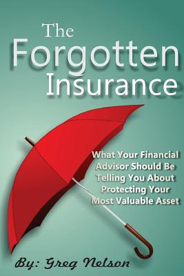 The Forgotten Insurance: What Your Financial Advisor Should Be Telling You About Protecting Your Most Valuable Asset - Nelson, Greg