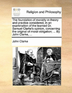 The Foundation of Morality in Theory and Practice Considered, in an Examination of the Learned Dr. Samuel Clarke's Opinion, Concerning the Original of Moral Obligation