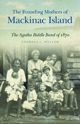 The Founding Mothers of Mackinac Island: The Agatha Biddle Band of 1870 - Weller, Theresa L