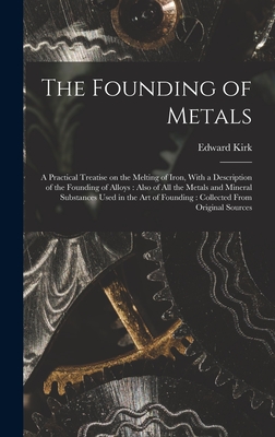 The Founding of Metals: A Practical Treatise on the Melting of Iron, With a Description of the Founding of Alloys: Also of All the Metals and Mineral Substances Used in the Art of Founding: Collected From Original Sources - Kirk, Edward