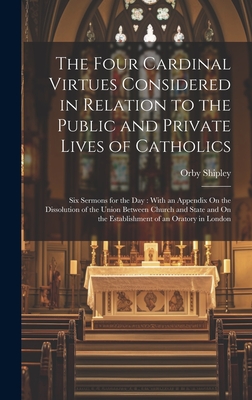 The Four Cardinal Virtues Considered in Relation to the Public and Private Lives of Catholics: Six Sermons for the Day: With an Appendix On the Dissolution of the Union Between Church and State and On the Establishment of an Oratory in London - Shipley, Orby