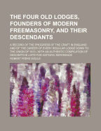 The Four Old Lodges, Founders of Modern Freemasonry, and Their Descendants. a Record of the Progress of the Craft in England and of the Career of Every Regular Lodge Down to the Union of 1813. with an Authentic Compilation of Descriptive Lists for Histori