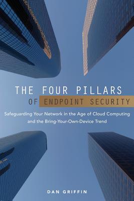 The Four Pillars of Endpoint Security: Safeguarding Your Network in the Age of Cloud Computing and the Bring-Your-Own-Device Trend - Griffin, Dan
