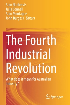 The Fourth Industrial Revolution: What does it mean for Australian Industry? - Nankervis, Alan (Editor), and Connell, Julia (Editor), and Montague, Alan (Editor)