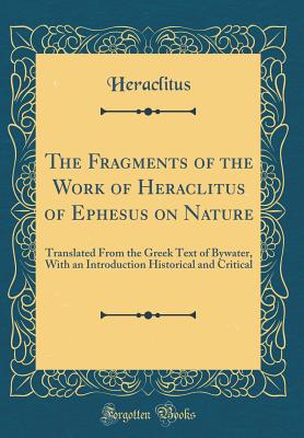 The Fragments of the Work of Heraclitus of Ephesus on Nature: Translated from the Greek Text of Bywater, with an Introduction Historical and Critical (Classic Reprint) - Heraclitus (of Ephesus )