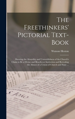 The Freethinkers' Pictorial Text-book: Showing the Absurdity and Untruthfulness of the Church's Claim to Be a Divine and Beneficent Institution and Revealing the Abuses of a Union of Church and State ... - Heston, Watson