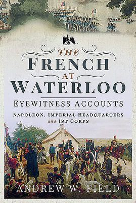 The French at Waterloo - Eyewitness Accounts: Napoleon, Imperial Headquarters and 1st Corps - Field, Andrew W