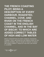 The French Coasting Pilot; Being a Description of Every Harbour, Roadsted, Channel, Cove, and River on the French Coast in the English Channel, and in the Bay of Biscay. to Which Are Added Correct Tables of High and Low Water