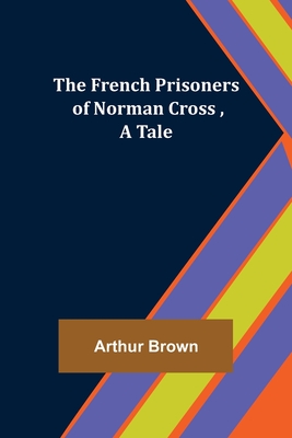 The French Prisoners of Norman Cross, A Tale - Brown, Arthur