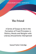 The Friend: A Series of Essays to Aid in the Formation of Fixed Principles in Politics, Morals and Religion with Literary Amusements Interspersed