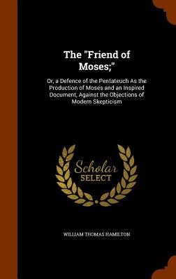 The "Friend of Moses;": Or, a Defence of the Pentateuch As the Production of Moses and an Inspired Document, Against the Objections of Modern Skepticism - Hamilton, William Thomas