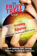 The Fruit Trees Book: Growing Apples - A Beginner Gardening Books Series; Yard Upkeep, Soil Testing, Planting, Pruning & Tree Care: Your No-Nonsense Guide to a Juicy Apple Harvest