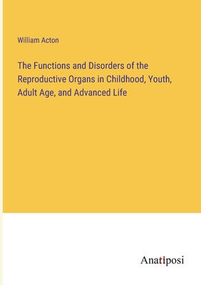 The Functions and Disorders of the Reproductive Organs in Childhood, Youth, Adult Age, and Advanced Life - Acton, William