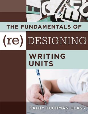 The Fundamentals of (Re)Designing Writing Units: Useful Professional and Student Resources for Classroom Lesson Design and Writing Units - Glass, Kathy Tuchman