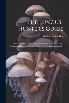 The Fungus-hunter's Guide: And Field Memorandumbook. With Analytical Keys To The Orders And Genera, Illustrated, And Notes Of Important Species - Hay, William Delisle