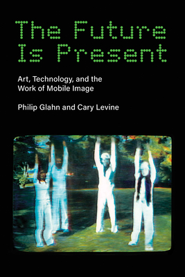 The Future Is Present: Art, Technology, and the Work of Mobile Image - Glahn, Philip, and Levine, Cary