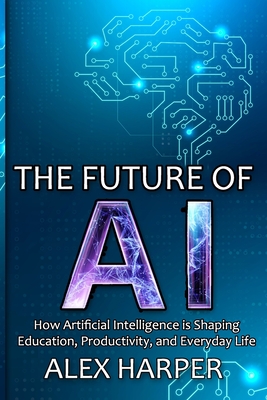 The Future of AI: How Artificial Intelligence is Shaping Education, Productivity, and Everyday Life" A Beginner's Guide to Understanding AI, What is AI, Mastering Time Management, and Using AI Tools to Transform Your Future - Harper, Alex