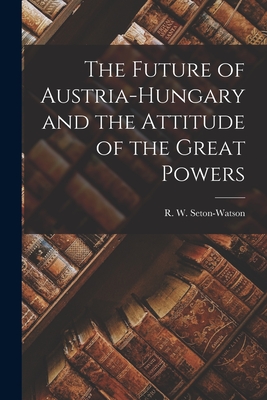 The Future of Austria-Hungary and the Attitude of the Great Powers - Seton-Watson, R W (Robert William) (Creator)