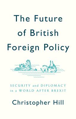 The Future of British Foreign Policy: Security and Diplomacy in a World after Brexit - Hill, Christopher