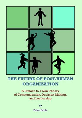 The Future of Post-Human Organization: A Preface to a New Theory of Communication, Decision-Making, and Leadership - Baofu, Peter