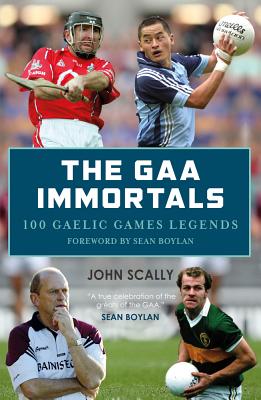 The GAA Immortals: 100 Gaelic Games Legends - Scally, John, and Boylan, Sean (Foreword by)