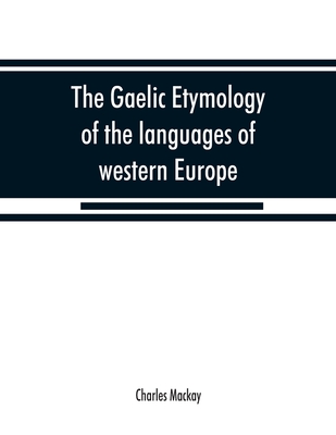 The Gaelic etymology of the languages of western Europe and more especially of the English and Lowland Scotch, and their slang, cant, and colloquial dialects - MacKay, Charles