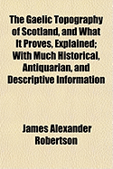 The Gaelic Topography of Scotland, and What It Proves, Explained; With Much Historical, Antiquarian, and Descriptive Information
