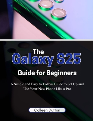 The Galaxy S25 Guide for Beginners: A Simple and Easy to Follow Direction to Set Up and Use Your New Phone Like a Pro - Dutton, Colleen