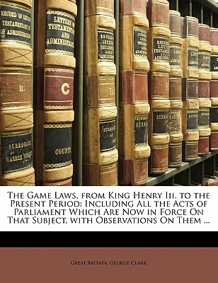 The Game Laws, from King Henry III. to the Present Period: Including All the Acts of Parliament Which Are Now in Force on That Subject, with Observations on Them ... - Britain, Great, and Clark, George, Sir