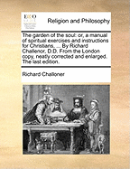 The Garden of the Soul: Or, a Manual of Spiritual Exercises and Instructions for Christians, ... by Richard Challenor, D.D. from the London Copy, Neatly Corrected and Enlarged. the Last Edition.