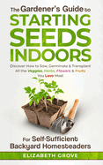The Gardener's Guide To Starting Seeds Indoors For Self-Sufficient Backyard Homesteaders: Discover How To Sow, Germinate, & Transplant All The Veggies, Herbs, Flowers & Fruits You Love Most