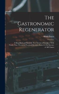 The Gastronomic Regenerator: A Simplified and Entirely New System of Cookery With Nearly Two Thousand Practical Receipts Suited to the Income of All Classes - Soyer, Alexis