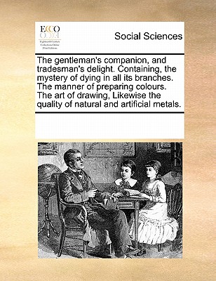 The Gentleman's Companion, and Tradesman's Delight. Containing, the Mystery of Dying in All Its Branches. the Manner of Preparing Colours. the Art of Drawing, Likewise the Quality of Natural and Artificial Metals. - Multiple Contributors