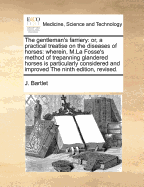 The Gentleman's Farriery: Or, a Practical Treatise, on the Diseases of Horses: Wherein the Best Writers on That Subject Have Been Consulted, by J Bartlet, Surgeon to Thised Are Added, the Sieur La Fosse's Observations