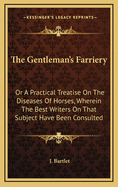 The Gentleman's Farriery: Or a Practical Treatise on the Diseases of Horses, Wherein the Best Writers on That Subject Have Been Consulted