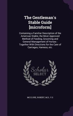 The Gentleman's Stable Guide [microform]: Containing a Familiar Description of the American Stable, the Most Approved Method of Feeding, Grooming and General Management of Horses: Together With Directions for the Care of Carriages, Harness, etc. - McClure, Robert (Creator)