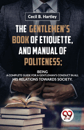 The GentlemenS Book of Etiquette, and Manual of Politeness; Being a Complete Guide for a GentlemanS Conduct in All His Relations Towards Society