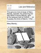 The Genuine Trial at Large of Mary Blandy, Spinster, for Poisoning her Late Father Francis Blandy, ... at the Assizes Held at Oxford, ... on Tuesday the Third day of March, 1752,