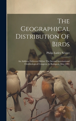 The Geographical Distribution Of Birds: An Address Delivered Before The Second International Ornithological Congress At Budapest, May 1891 - Sclater, Philip Lutley