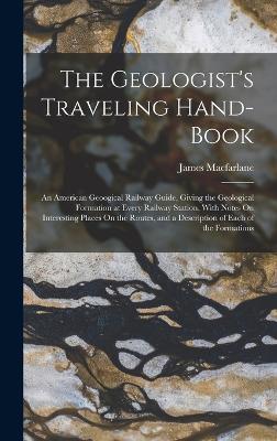 The Geologist's Traveling Hand-Book: An American Geoogical Railway Guide, Giving the Geological Formation at Every Railway Station, With Notes On Interesting Places On the Routes, and a Description of Each of the Formations - MacFarlane, James