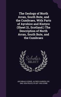 The Geology of North Arran, South Bute, and the Cumbraes, With Parts of Ayrshire and Kintyre (Sheet 21, Scotland.) The Description of North Arran, South Bute, and the Cumbraes - Geikie, Archibald, Sir, and Harker, Alfred, and Peach, B N 1842-1926